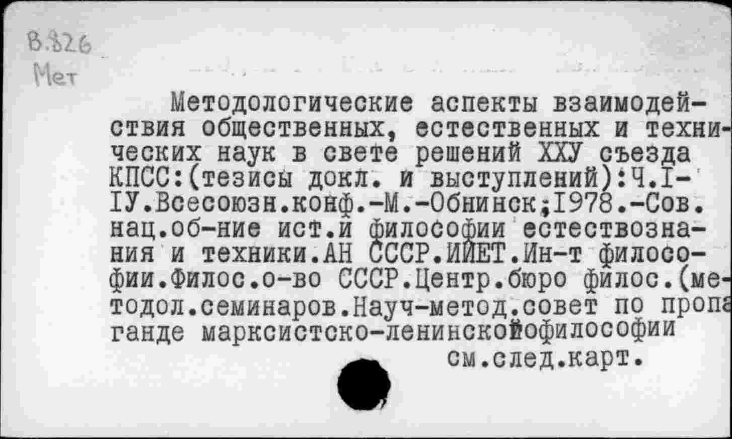 ﻿В.Ш Мет
Методологические аспекты взаимодействия общественных, естественных и техни ческих наук в свете решений ХХУ съезда КПСС:(тезисы докл. и выступлений):Ч.1-1У.Всесоюзн.конф.-М.-Обнинск;1978.-Сов. нац.об-ние ист.и философии естествознания и техники.АН СССР.ИИЕТ.Ин-т филосо-фии.Филос.о-во СССР.Центр.бюро филос.(мв' тодол.семинаров.Науч-метод.совет по проп ганде марксистско-ленинскойофилософии см.след.карт.